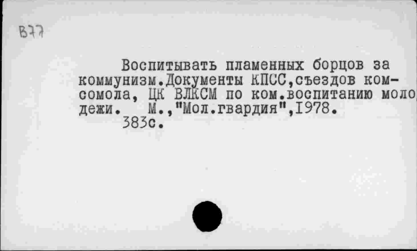 ﻿1
от
Воспитывать пламенных борцов за коммунизм.Документы КПСС,съездов комсомола, ЦК ВЛКСМ по ком.воспитанию моло, дежи.	М.,"Мол.гвардия",1978.
383с.